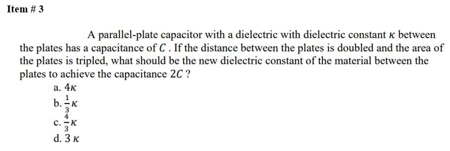 Item # 3
A parallel-plate capacitor with a dielectric with dielectric constant k between
the plates has a capacitance of C. If the distance between the plates is doubled and the area of
the plates is tripled, what should be the new dielectric constant of the material between the
plates to achieve the capacitance 2C ?
a. 4k
b. -K
C. - K
3
d. 3 K