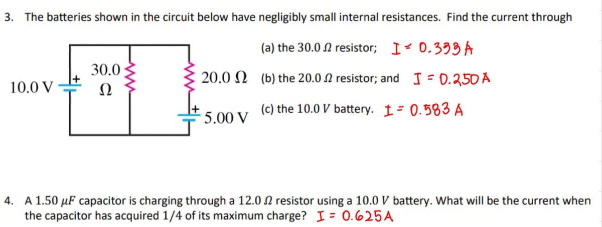 3. The batteries shown in the circuit below have negligibly small internal resistances. Find the current through
(a) the 30.02 resistor; I
0.333 A
20.0 (b) the 20.02 resistor; and
I = 0.250 A
10.0 V
30.0
Ω
5.00 V
(c) the 10.0 V battery. I= 0.583 A
4. A 1.50 μF capacitor is charging through a 12.02 resistor using a 10.0 V battery. What will be the current when
the capacitor has acquired 1/4 of its maximum charge? I = 0.625A