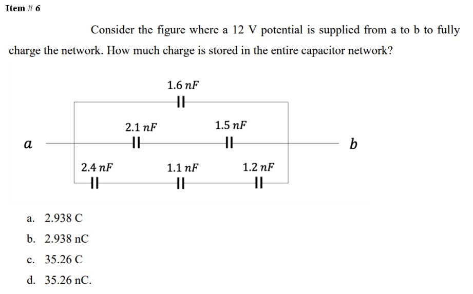 Item # 6
Consider the figure where a 12 V potential is supplied from a to b to fully
charge the network. How much charge is stored in the entire capacitor network?
a
2.4 nF
HH
a.
2.938 C
b. 2.938 nC
c. 35.26 C
d. 35.26 nC.
2.1 nF
H
1.6 nF
HHH
1.1 nF
HH
1.5 nF
HH
1.2 nF
HH
b