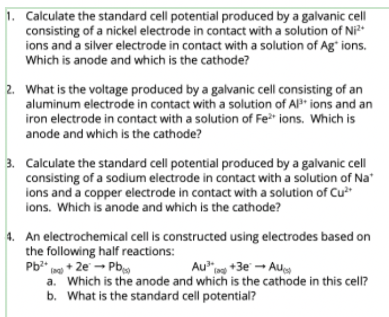 1. Calculate the standard cell potential produced by a galvanic cell
consisting of a nickel electrode in contact with a solution of Ni²+
ions and a silver electrode in contact with a solution of Ag+ ions.
Which is anode and which is the cathode?
2. What is the voltage produced by a galvanic cell consisting of an
aluminum electrode in contact with a solution of Al³+ ions and an
iron electrode in contact with a solution of Fe²+ ions. Which is
anode and which is the cathode?
3. Calculate the standard cell potential produced by a galvanic cell
consisting of a sodium electrode in contact with a solution of Na*
ions and a copper electrode in contact with a solution of Cu²+
ions. Which is anode and which is the cathode?
4. An electrochemical cell is constructed using electrodes based on
the following half reactions:
Pb²+ + 2e →→ Pb(s)
Au³(+3e → Au()
(aq)
a.
Which is the anode and which is the cathode in this cell?
What is the standard cell potential?
b.