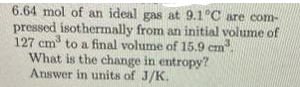 6.64 mol of an ideal gas at 9.1°C are com-
pressed isothermally from an initial volume of
127 cm to a final volume of 15.9 cm.
What is the change in entropy?
Answer in units of J/K.
