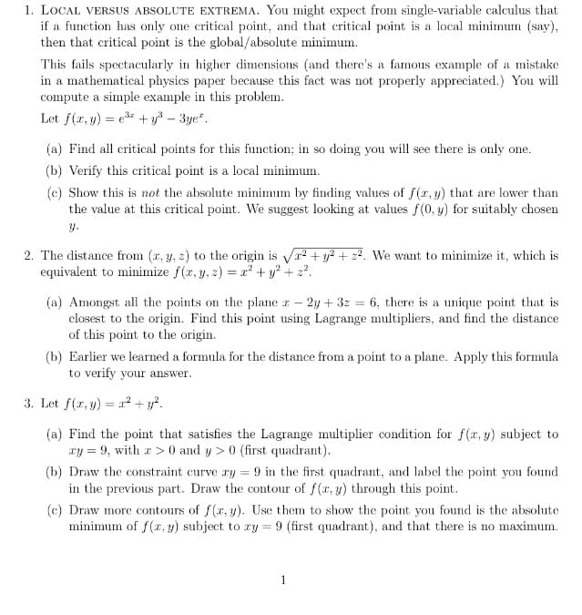 1. LOCAL VERSUS ABSOLUTE EXTREMA. You might expect from single-variable calculus that
if a function has only one critical point, and that critical point is a local minimum (say),
then that critical point is the global/absolute minimum.
This fails spectacularly in higher dimensions (and there's a famous example of a mistake
in a mathematical physics paper because this fact was not properly appreciated.) You will
compute a simple example in this problem.
Let f(x, y) = e* + y³ – 3ye".
(a) Find all critical points for this function; in so doing you will see there is only one.
(b) Verify this critical point is a local minimum.
(c) Show this is not the absolute minimum by finding values of f(r, y) that are lower than
the value at this critical point. We suggest looking at values f(0, y) for suitably chosen
y.
2. The distance from (x, y, z) to the origin is Vr? + y? + 22. We want to minimize it, which is
equivalent to minimize f(x, y, z) = x² + y? + z?.
(a) Amongst all the points on the plane r – 2y + 3z = 6, there is a unique point that is
closest to the origin. Find this point using Lagrange multipliers, and find the distance
of this point to the origin.
(b) Earlier we learned a formula for the distance from a point to a plane. Apply this formula
to verify your answer.
3. Let f(r, y) = a² + y?.
(a) Find the point that satisfies the Lagrange multiplier condition for f(x, y) subject to
xy = 9, with a> 0 and y > 0 (first quadrant).
(b) Draw the constraint curve ry = 9 in the first quadrant, and label the point you found
in the previous part. Draw the contour of f(r, y) through this point.
(c) Draw more contours of f(r, y). Use them to show the point you found is the absolute
minimum of f(x, y) subject to ry = 9 (first quadrant), and that there is no maximum.
1
