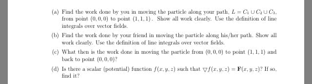 (a) Find the work done by you in moving the particle along your path, L = C1 UCU Ca,
from point (0,0,0) to point (1,1, 1). Show all work clearly. Use the definition of line
integrals over vector fields.
(b) Find the work done by your friend in moving the particle along his/her path. Show all
work clearly. Use the definition of line integrals over vector fields.
(c) What then is the work done in moving the particle from (0,0, 0) to point (1, 1, 1) and
back to point (0,0,0)?
(d) Is there a scalar (potential) function f(r, y, z) such that vf(r, y, z) = F(r, y, z)? If so,
find it?
