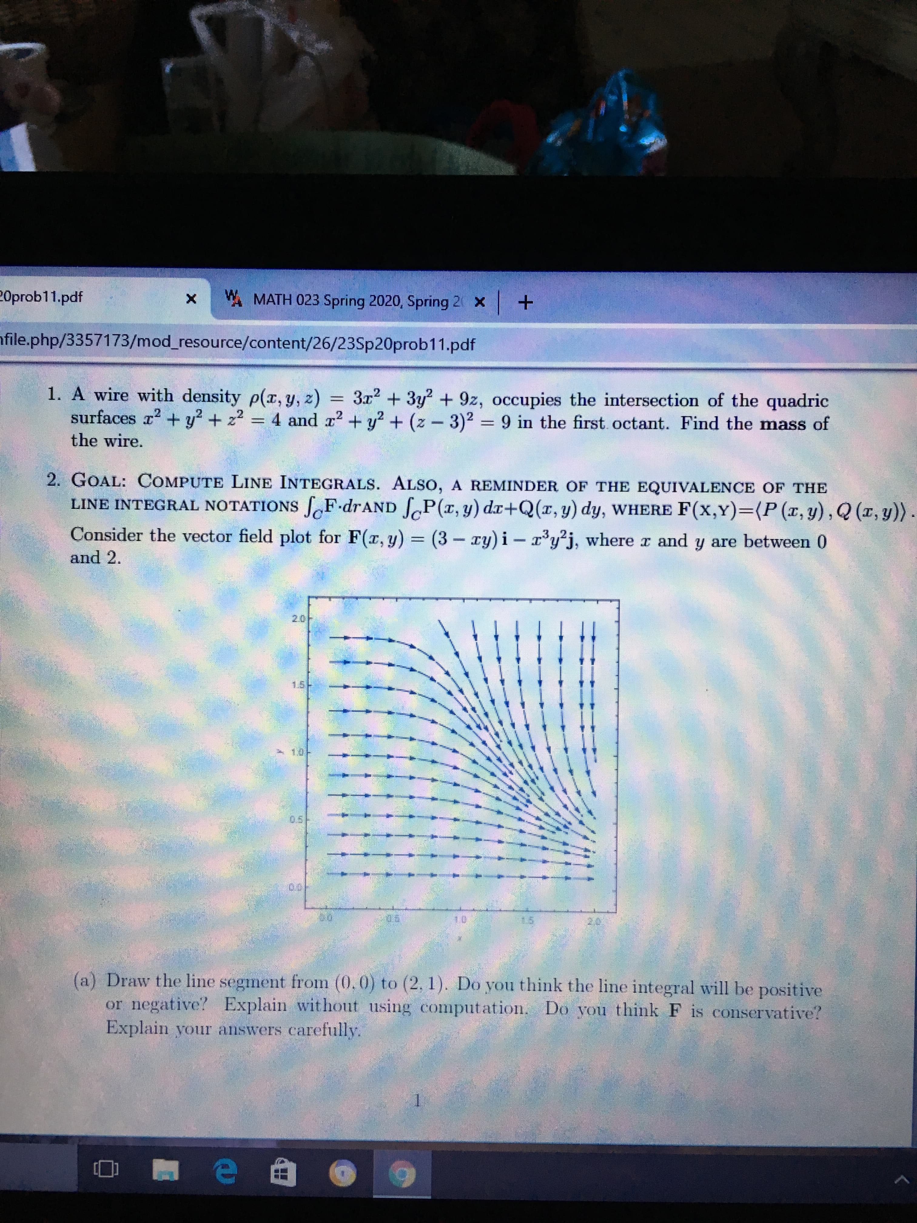 20prob11.pdf
A MATH 023 Spring 2020, Spring 2 x +
nfile.php/3357173/mod_resource/content/26/23Sp20prob11.pdf
1. A wire with density p(x, y, z)
surfaces r2 + y? + z2 = 4 and x? + y? + (z - 3)2 = 9 in the first octant. Find the mass of
3x + 3y + 9z, occupies the intersection of the quadric
=
the wire.
2. GOAL: COMPUTE LINE INTEGRALS. ALSO, A REMINDER OF THE EQUIVALENCE OF THE
LINE INTEGRAL NOTATIONS SF.drAND SP(r, y) dr+Q(r, y) dy, WHERE F(x,Y)=D(P(x,y),Q (x, y)) .
Consider the vector field plot for F(r, y) = (3-ry) i- r'y*j, where r and y are between 0
and 2.
20
1.5-
os/-
(a) Draw the line segment from (0,0) to (2, 1). Do you think the line integral will be positive
or negative? Explain withont using computation. Do you think F is conservative?
Explain your answers carefully.
