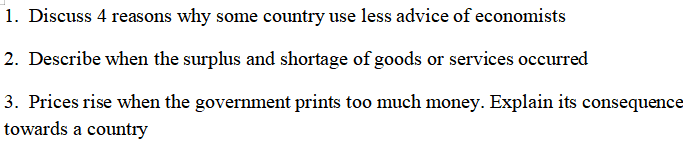 1. Discuss 4 reasons why some country use less advice of economists
2. Describe when the surplus and shortage of goods or services occurred
3. Prices rise when the government prints too much money. Explain its consequence
towards a country
