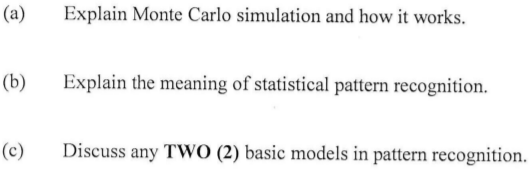 (a)
Explain Monte Carlo simulation and how it works.
(b)
Explain the meaning of statistical pattern recognition.
(c)
Discuss any TWO (2) basic models in pattern recognition.
