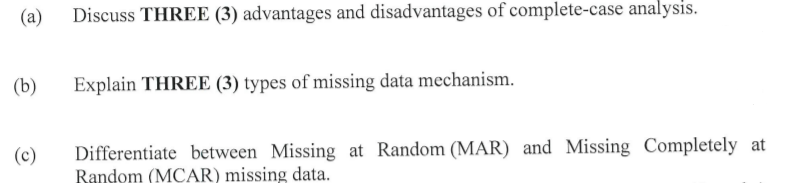 (a)
Discuss THREE (3) advantages and disadvantages of complete-case analysis.
(b)
Explain THREE (3) types of missing data mechanism.
Differentiate between Missing at Random (MAR) and Missing Completely at
Bandom (MCAR) missing data.
(c)
