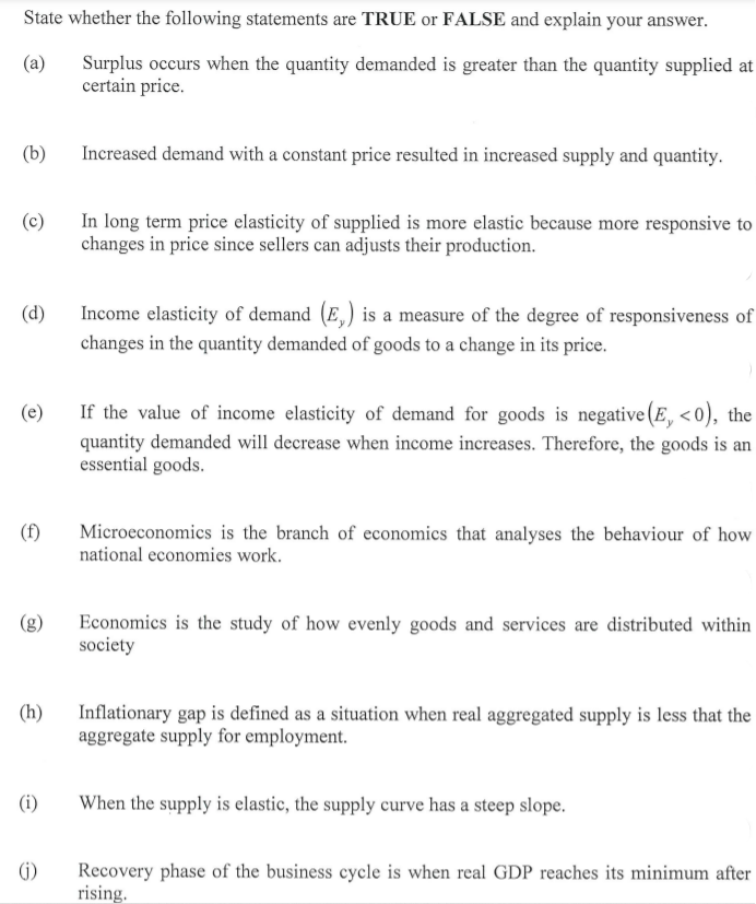 State whether the following statements are TRUE or FALSE and explain your answer.
Surplus occurs when the quantity demanded is greater than the quantity supplied at
certain price.
(a)
(b)
Increased demand with a constant price resulted in increased supply and quantity.
In long term price elasticity of supplied is more elastic because more responsive to
changes in price since sellers can adjusts their production.
(c)
(d)
Income elasticity of demand (E,) is a measure of the degree of responsiveness of
changes in the quantity demanded of goods to a change in its price.
(e)
If the value of income elasticity of demand for goods is negative(E, <0), the
quantity demanded will decrease when income increases. Therefore, the goods is an
essential goods.
Microeconomics is the branch of economics that analyses the behaviour of how
national economies work.
(f)
Economics is the study of how evenly goods and services are distributed within
society
(g)
(h)
Inflationary gap is defined as a situation when real aggregated supply is less that the
aggregate supply for employment.
(i)
When the supply is elastic, the supply curve has a steep slope.
Recovery phase of the business cycle is when real GDP reaches its minimum after
rising.
(i)
