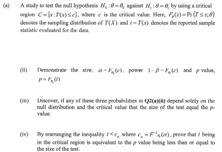 A study to test the null hypothesis H,:0=0, against H, :0 = 6, by using a critical
region C={x:T(x)<c}, where e is the critical value. Here, F,(z)=Pr (T <z;0)
(a)
denotes the sampling distribution of T(X) and t=T(x) denotes the reported sample
statistic evaluated fot the data.
%3D
Demonstrate the size, a=F(c), power 1-ß = F, (c) _and p value,
p = F, (t).
(ii)
Discover, if any of these three probabilities in Q2(a)(ii) depend solely on the
null distribution and the critical value that the size of the test equal the p-
(iii)
value.
By rearranging the inequality t < c, where c, = F"a(a), prove that t being
in the critical region is equivalent to the p value being less than or cqual to
the size of the test.
(iv)
