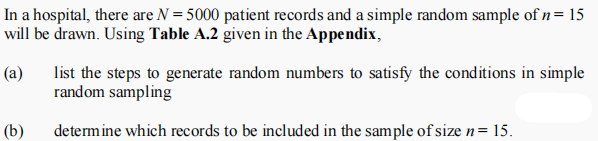 In a hospital, there are N = 5000 patient records and a simple random sample of n= 15
will be drawn. Using Table A.2 given in the Appendix,
list the steps to generate random numbers to satisfy the conditions in simple
random sampling
(a)
(b)
determine which records to be included in the sample of size n= 15.
