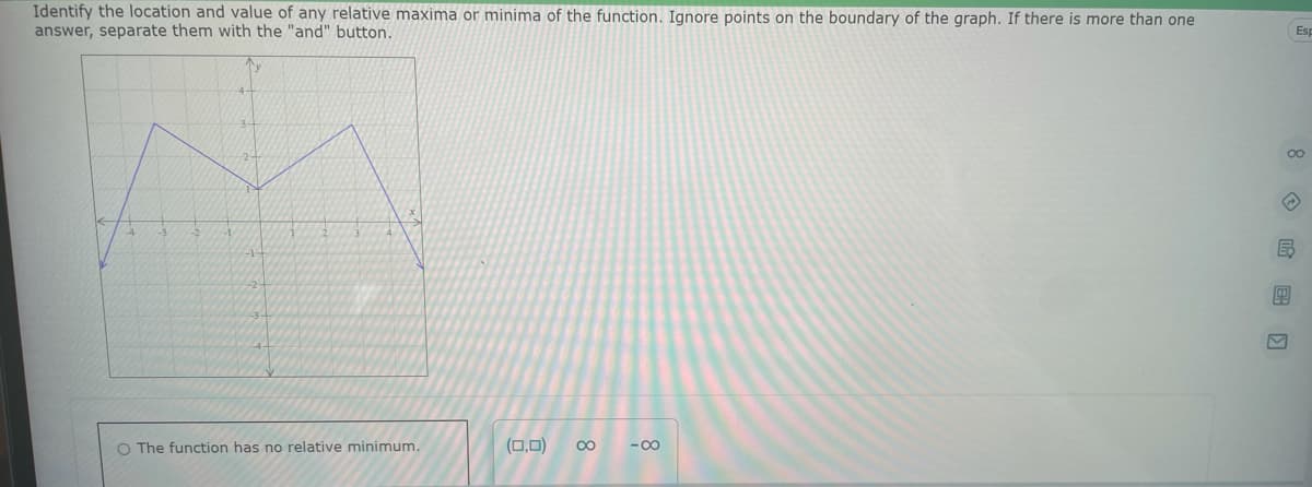 Identify the location and value of any relative maxima or minima of the function. Ignore points on the boundary of the graph. If there is more than one
answer, separate them with the "and" button.
O The function has no relative minimum.
(0,0) ∞
-∞
00
E
Esp
40