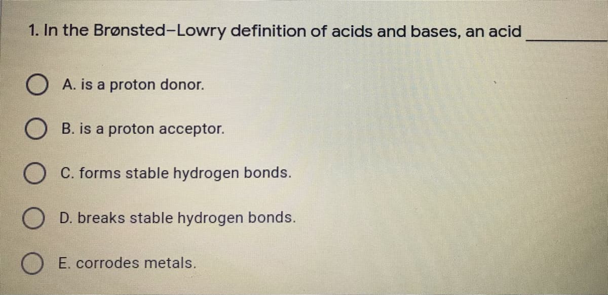 1. In the Brønsted-Lowry definition of acids and bases, an acid
O A. is a proton donor.
O B. is a proton acceptor.
O C. forms stable hydrogen bonds.
O D. breaks stable hydrogen bonds.
E. corrodes metals.
