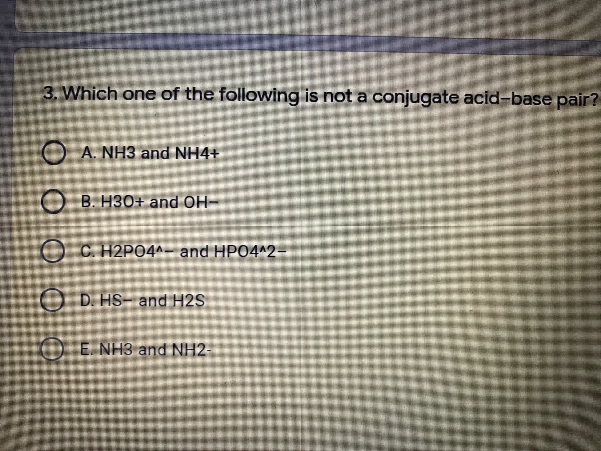 3. Which one of the following is not a conjugate acid-base pair?
A. NH3 and NH4+
B. H30+ and OH-
C. H2P04^- and HP04^2-
D. HS- and H2S
E. NH3 and NH2-
