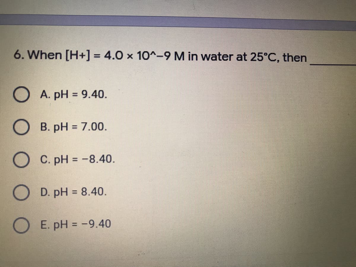 6. When [H+] = 4.0 × 10^-9 M in water at 25°C, then
%3D
O A. pH = 9.40.
O B. pH = 7.00.
O C. pH = -8.40.
O D. pH = 8.40.
O E. pH = -9.40
