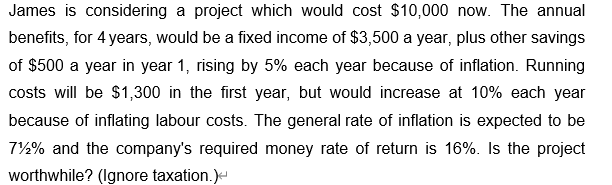 James is considering a project which would cost $10,000 now. The annual
benefits, for 4 years, would be a fixed income of $3,500 a year, plus other savings
of $500 a year in year 1, rising by 5% each year because of inflation. Running
costs will be $1,300 in the first year, but would increase at 10% each year
because of inflating labour costs. The general rate of inflation is expected to be
71% and the company's required money rate of return is 16%. Is the project
worthwhile? (Ignore taxation.)<