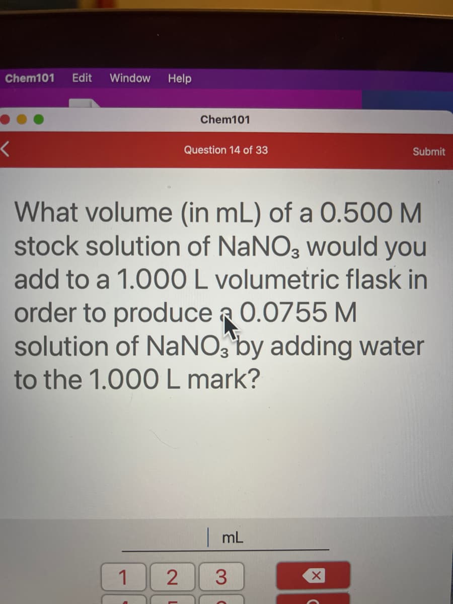 Chem101
Edit
Window
Help
Chem101
Question 14 of 33
Submit
What volume (in mL) of a 0.500 M
stock solution of NANO3 would you
add to a 1.000 L volumetric flask in
order to produce a 0.0755 M
solution of NaNO, by adding water
to the 1.000 L mark?
mL
1
2
3.
