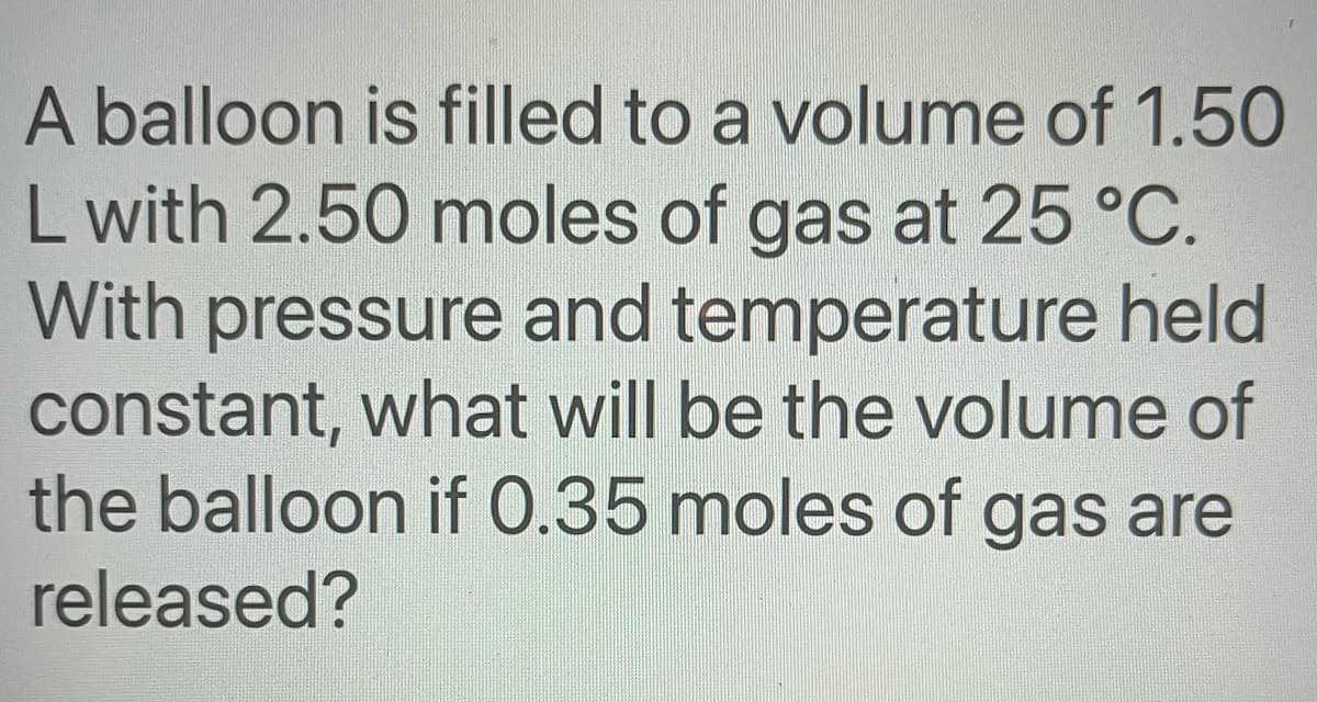A balloon is filled to a volume of 1.50
L with 2.50 moles of gas at 25 °C.
With pressure and temperature held
constant, what will be the volume of
the balloon if 0.35 moles of gas are
released?
