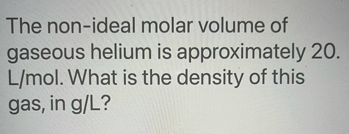 The non-ideal molar volume of
gaseous helium is approximately 20.
L/mol. What is the density of this
gas, in g/L?
