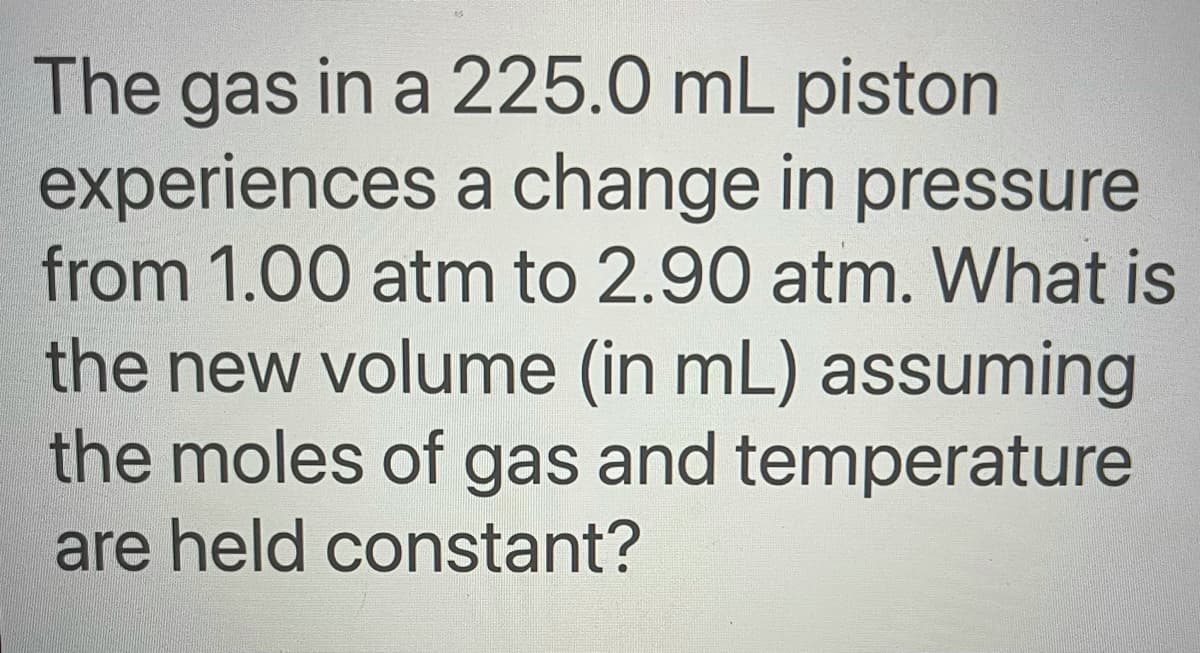 The gas in a 225.0 mL piston
experiences a change in pressure
from 1.00 atm to 2.90 atm. What is
the new volume (in mL) assuming
the moles of gas and temperature
are held constant?
