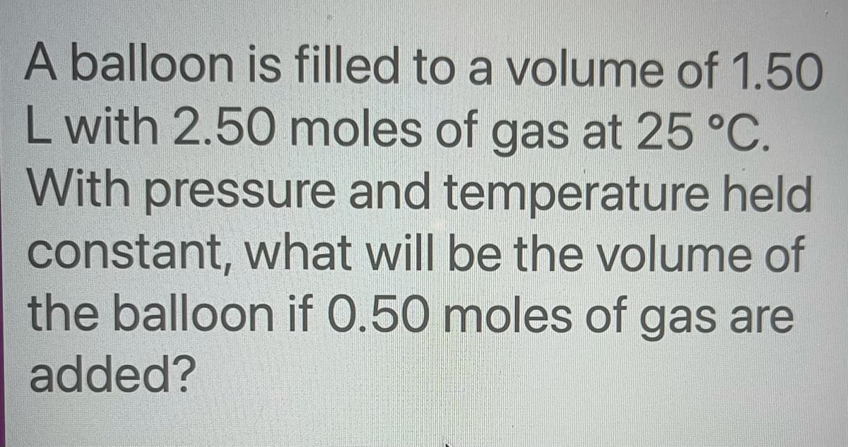 A balloon is filled to a volume of 1.50
L with 2.50 moles of gas at 25 °C.
With pressure and temperature held
constant, what will be the volume of
the balloon if 0.50 moles of gas are
added?
