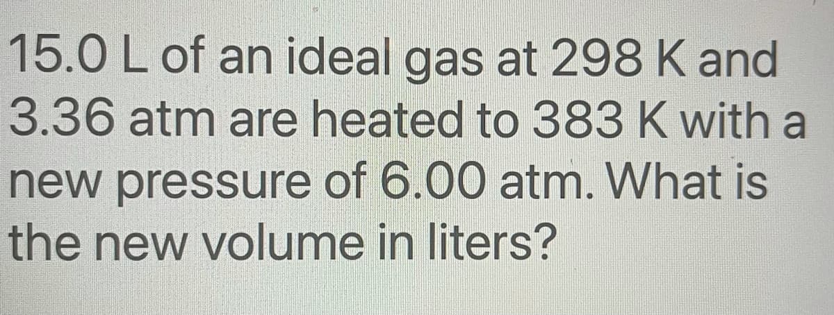 15.0 L of an ideal gas at 298 K and
3.36 atm are heated to 383 K with a
new pressure of 6.00 atm. What is
the new volume in liters?
