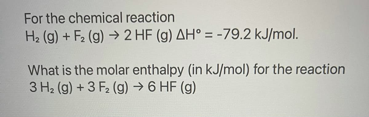 For the chemical reaction
H2 (g) + F2 (g) → 2 HF (g) AH° = -79.2 kJ/mol.
%3D
What is the molar enthalpy (in kJ/mol) for the reaction
3 H2 (g) + 3 F2 (g) → 6 HF (g)
