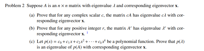 Problem 2 Suppose A is an n x n matrix with eigenvalue A and corresponding eigenvector x.
(a) Prove that for any complex scalar c, the matrix cA has eigenvalue cd with cor-
responding eigenvector x.
(b) Prove that for any positive integer r, the matrix A has eigenvalue l with cor-
responding eigenvector x. '
(c) Let p(x) = co+c1x+c2x² + • · + C;x* be a polynomial function. Prove that p(1)
is an eigenvalue of p(A) with corresponding eigenvector x.
