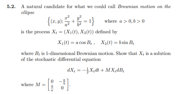 5.2. A natural candidate for what we could call Brownian motion on the
ellipse
{(r, 9);
y?
= 1}
where a > 0,b > 0
a2
is the process Xt = (X1(t), X2(t)) defined by
X1(t) = a cos B, , X2(t) = bsin B;
where Bị is 1-dimensional Brownian motion. Show that X4 is a solution
of the stochastic differential equation
dX; = -}X,dt + M X,dB,
where M =
