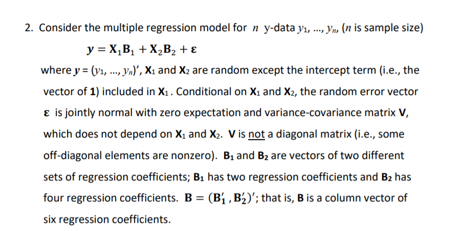 2. Consider the multiple regression model for n y-data yı, .., Yn, (n is sample size)
y = X,B1 + X2B2 + ɛ
where y = (y1,..., yn)', X1 and X2 are random except the intercept term (i.e., the
vector of 1) included in X1. Conditional on X1 and X2, the random error vector
ɛ is jointly normal with zero expectation and variance-covariance matrix V,
which does not depend on X1 and X2. V is not a diagonal matrix (i.e., some
off-diagonal elements are nonzero). B1 and B2 are vectors of two different
sets of regression coefficients; B1 has two regression coefficients and B2 has
four regression coefficients. B = (B1 , B½)'; that is, B is a column vector of
%3D
six regression coefficients.
