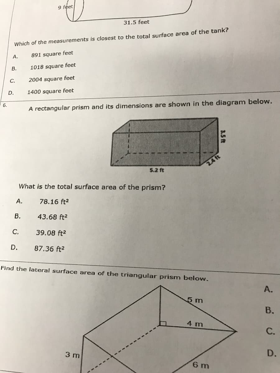 9 feet
31.5 feet
Which of the measurements is closest to the total surface area of the tank?
А.
891 square feet
В.
1018 square feet
С.
2004 square feet
D.
1400 square feet
6.
A rectangular prism and its dimensions are shown in the diagram below.
2.4 ft
5.2 ft
What is the total surface area of the prism?
А.
78.16 ft?
В.
43.68 ft2
C.
39.08 ft2
D.
87.36 ft2
Find the lateral surface area of the triangular prism below.
А.
5m
В.
4 m
С.
3 m
D.
6 m
3.5 ft
