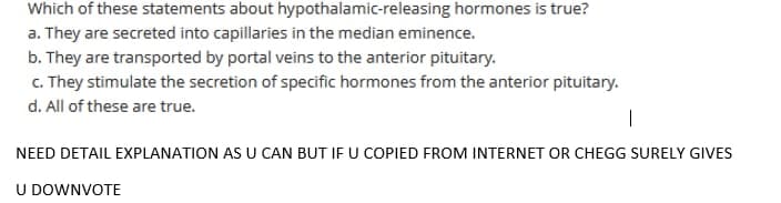Which of these statements about hypothalamic-releasing hormones is true?
a. They are secreted into capillaries in the median eminence.
b. They are transported by portal veins to the anterior pituitary.
c. They stimulate the secretion of specific hormones from the anterior pituitary.
d. All of these are true.
|
NEED DETAIL EXPLANATION AS U CAN BUT IF U COPIED FROM INTERNET OR CHEGG SURELY GIVES
U DOWNVOTE
