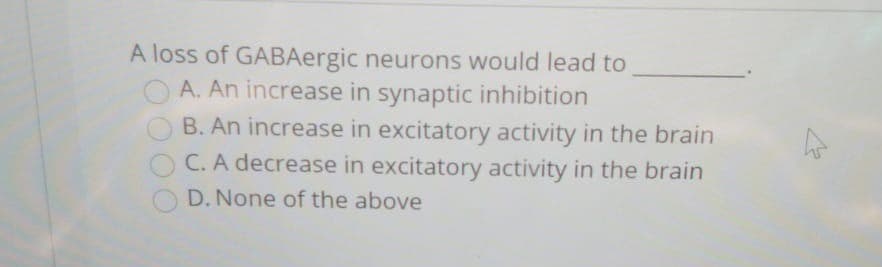 A loss of GABAergic neurons would lead to
O A. An increase in synaptic inhibition
B. An increase in excitatory activity in the brain
C. A decrease in excitatory activity in the brain
D. None of the above
