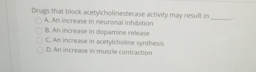 Drugs that block acetylcholinesterase activity may result in
O A. An increase in neuronal inhibition
B. An increase in dopamine release
C. An increase in acetylcholine synthesis
D. An increase in muscle contraction

