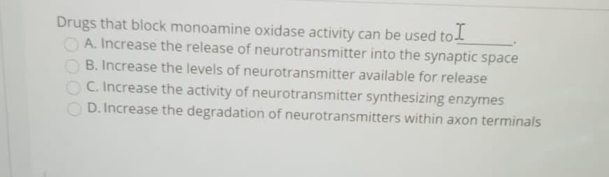 Drugs that block monoamine oxidase activity can be used to
A. Increase the release of neurotransmitter into the synaptic space
B. Increase the levels of neurotransmitter available for release
C. Increase the activity of neurotransmitter synthesizing enzymes
O D. Increase the degradation of neurotransmitters within axon terminals
