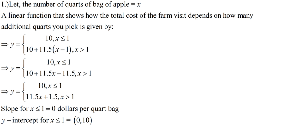 1.)Let, the number of quarts of bag of apple = x
A linear function that shows how the total cost of the farm visit depends on how many
additional quarts you pick is given by:
10, х <1
= y =
|10+11.5(x-1),x>1
10, х <1
| 10+11.5x –11.5,x >1
10, х <1
11.5x +1.5,x > 1
Slope for x <1= 0 dollars per quart bag
y- intercept for x<1 = (0,10)
