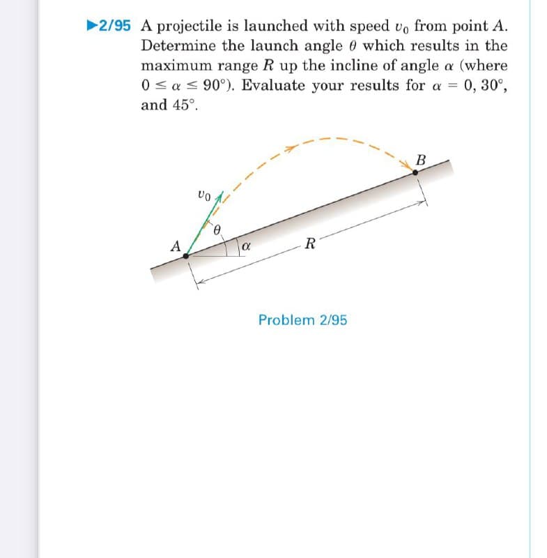 2/95 A projectile is launched with speed vo from point A.
Determine the launch angle 0 which results in the
maximum range R up the incline of angle a (where
0 < a < 90°). Evaluate your results for a = 0, 30°,
and 45°.
B
A
-R
Problem 2/95
