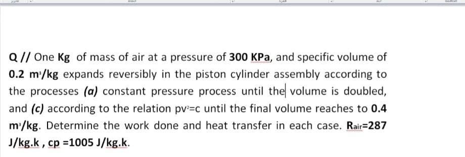 lail
Q// One Kg of mass of air at a pressure of 300 KPa, and specific volume of
0.2 m/kg expands reversibly in the piston cylinder assembly according to
the processes (a) constant pressure process until the volume is doubled,
and (c) according to the relation pv=c until the final volume reaches to 0.4
m'/kg. Determine the work done and heat transfer in each case. Rair3287
J/kg.k, cp =1005 J/kg.k.
