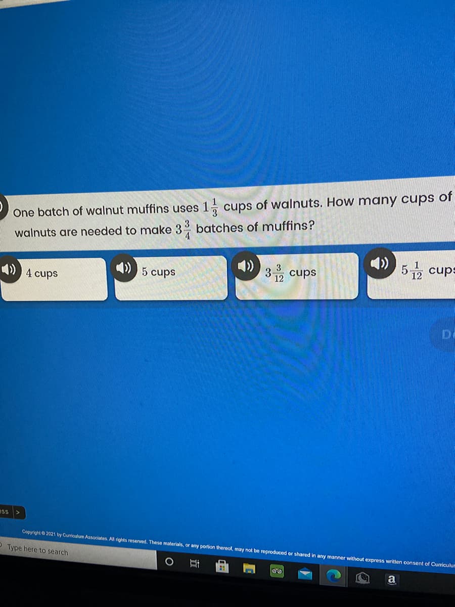 1, cups of walnuts. How many cups of
One batch of walnut muffins uses
walnuts are needed to make 3 batches of muffins?
4
3유 cups
52 cups
4 cups
5 cups
12
Do
ess>
Copyright 2021 by Curriculum Associates. All rights reserved. These materials, or any portion thereol, may not be reproduced or shared in any manner vithout express writen consent
O Type here to search
Curriculur
a
