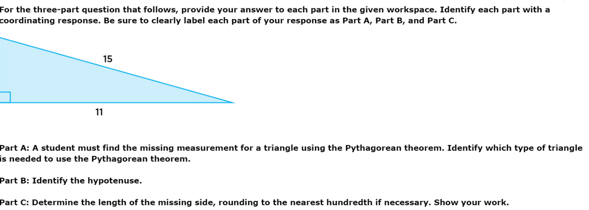 For the three-part question that follows, provide your answer to each part in the given workspace. Identify each part with a
coordinating response. Be sure to clearly label each part of your response as Part A, Part B, and Part C.
15
11
Part A: A student must find the missing measurement for a triangle using the Pythagorean theorem. Identify which type of triangle
is needed to use the Pythagorean theorem.
Part B: Identify the hypotenuse.
Part C: Determine the length of the missing side, rounding to the nearest hundredth if necessary. Show your work.
