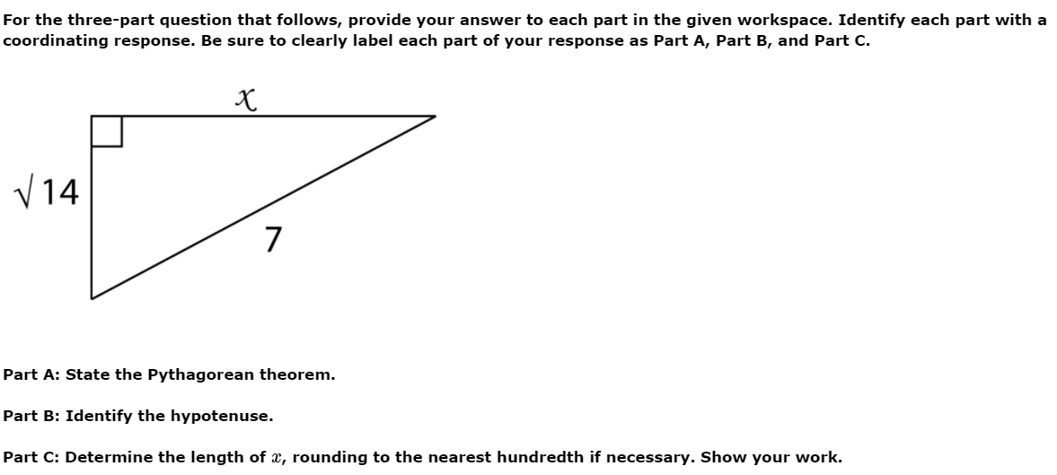 For the three-part question that follows, provide your answer to each part in the given workspace. Identify each part with a
coordinating response. Be sure to clearly label each part of your response as Part A, Part B, and Part C.
V14
7
Part A: State the Pythagorean theorem.
Part B: Identify
hypotenuse.
Part C: Determine the length of x, rounding to the nearest hundredth if necessary. Show your work.
