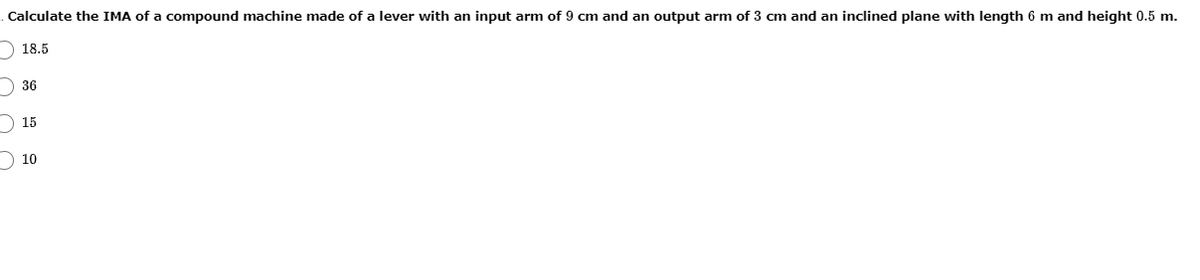 Calculate the IMA of a compound machine made of a lever with an input arm of 9 cm and an output arm of 3 cm and an inclined plane with length 6 m and height 0.5 m.
) 18.5
) 36
) 15
10
