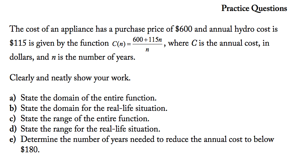 Practice Questions
The cost of an appliance has a purchase price of $600 and annual hydro cost is
600+115n
$115 is given by the function C(n) =
where C is the annual cost, in
dollars, and n is the number of years.
Clearly and neatly show your work.
a) State the domain of the entire function.
b) State the domain for the real-life situation.
c) State the range of the entire function.
d) State the
e) Determine the number of years needed to reduce the annual cost to below
range
for the real-life situation.
$180.
