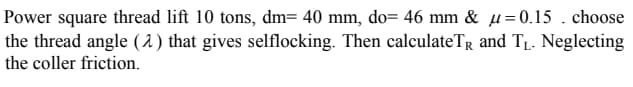 Power square thread lift 10 tons, dm= 40 mm, do= 46 mm & µ=0.15 . choose
the thread angle ( 2) that gives selflocking. Then calculateTR and T1. Neglecting
the coller friction.
