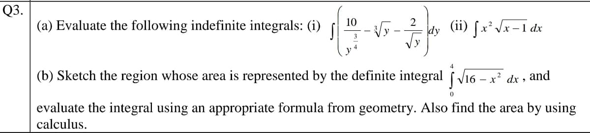 Q3.
(a) Evaluate the following indefinite integrals: (i)
10
dy (ii) fx*Vx-1 dx
3
4
(b) Sketch the region whose area is represented by the definite integral f Vi6 – x? dx ,
and
evaluate the integral using an appropriate formula from geometry. Also find the area by using
calculus.
