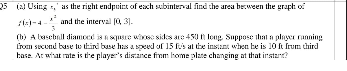Q5 (a) Using x
as the right endpoint of each subinterval find the area between the graph of
x?
and the interval [0, 3].
3
f (x) = 4 –
(b) A baseball diamond is a square whose sides are 450 ft long. Suppose that a player running
from second base to third base has a speed of 15 ft/s at the instant when he is 10 ft from third
base. At what rate is the player's distance from home plate changing at that instant?
S
