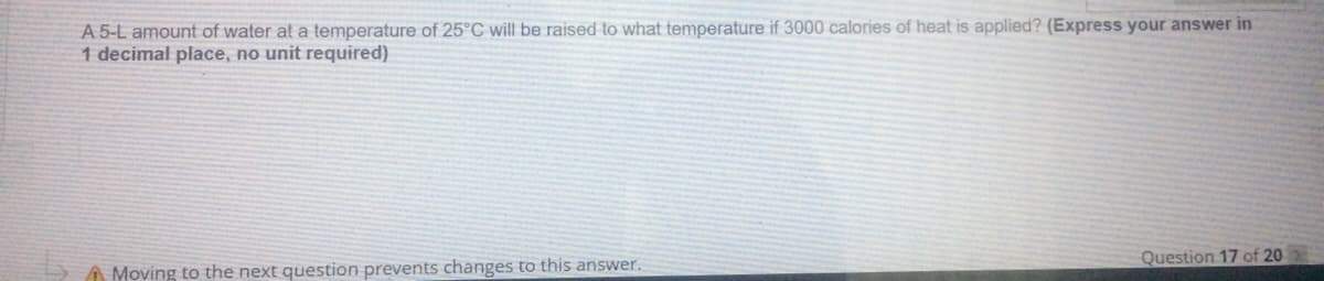 A 5-L amount of water at a temperature of 25°C will be raised to what temperature if 3000 calories of heat is applied? (Express your answer in
1 decimal place, no unit required)
Question 17 of 20
A Moving to the next question prevents changes to this answer.
