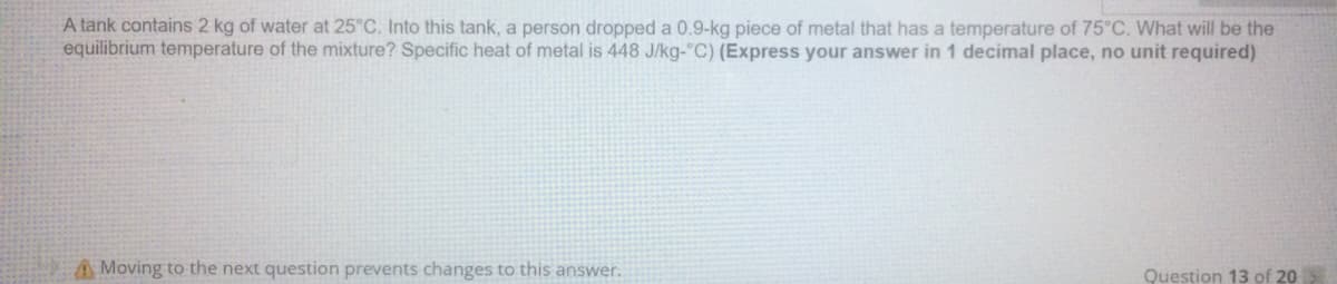 A tank contains 2 kg of water at 25°C. Into this tank, a person dropped a 0.9-kg piece of metal that has a temperature of 75°C. What will be the
equilibrium temperature of the mixture? Specific heat of metal is 448 J/kg-"C) (Express your answer in 1 decimal place, no unit required)
A Moving to the next question prevents changes to this answer.
Question 13 of 20

