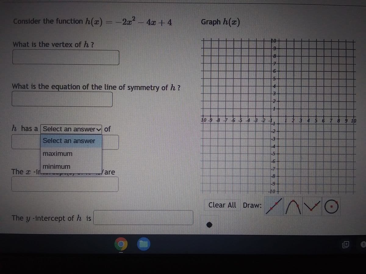 Consider the function h(x) = -2x² - 4x + 4
What is the vertex of h?
What is the equation of the line of symmetry of h?
h has a Select an answer of
Select an answer
maximum
minimum
FRE
The x-ir
A260
The y -intercept of his
Vare
Graph h(z)
10+
9
8
Clear All Draw:
MN N
2
1
10-9-8-7 -6 -5 4 -3 -2 -1,
2 54 56 5
-2
-3
-6
-7
-8
-10-
Lippen
2 3 4 5 6 7 8 9 10
Anvo
1