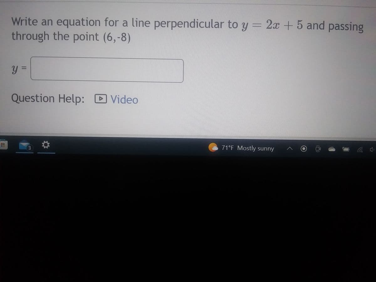 Write an equation for a line perpendicular to y = 2x + 5 and passing
through the point (6,-8)
y =
Question Help: Video
3
71°F Mostly sunny