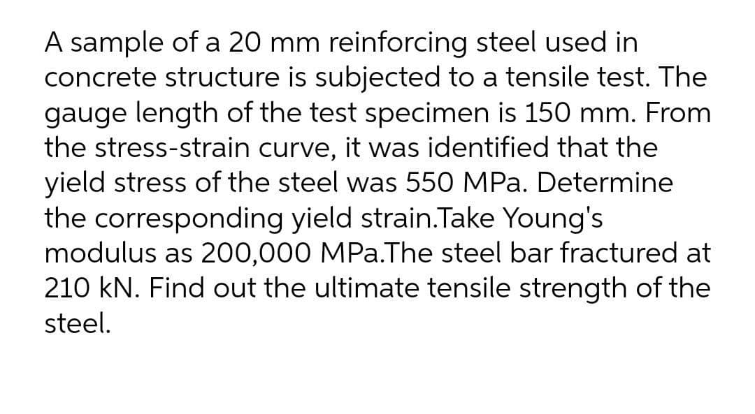 A sample of a 20 mm reinforcing steel used in
concrete structure is subjected to a tensile test. The
gauge length of the test specimen is 150 mm. From
the stress-strain curve, it was identified that the
yield stress of the steel was 550 MPa. Determine
the corresponding yield strain.Take Young's
modulus as 200,000 MPa.The steel bar fractured at
210 kN. Find out the ultimate tensile strength of the
steel.
